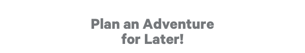 Plan an Adventure for Later!