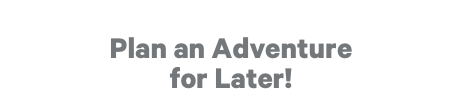 Plan an Adventure for Later!