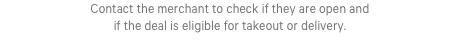 Contact the merchant to check if they are open and if the deal is eligible for takeout or delivery.