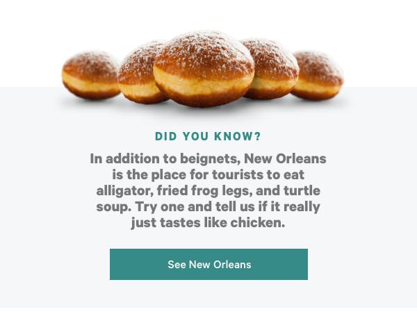 Did You Know? In addition to beignets, New Orleans is the place for tourists to eat alligator, fried frog legs, and turtle soup. Try one and tell us if it really just tastes like chicken. See New Orleans!