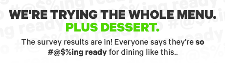 WE'RE TRYING THE WHOLE MENU PLUS DESSERT.