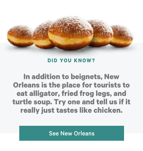 Did You Know? In addition to beignets, New Orleans is the place for tourists to eat alligator, fried frog legs, and turtle soup. Try one and tell us if it really just tastes like chicken. See New Orleans!