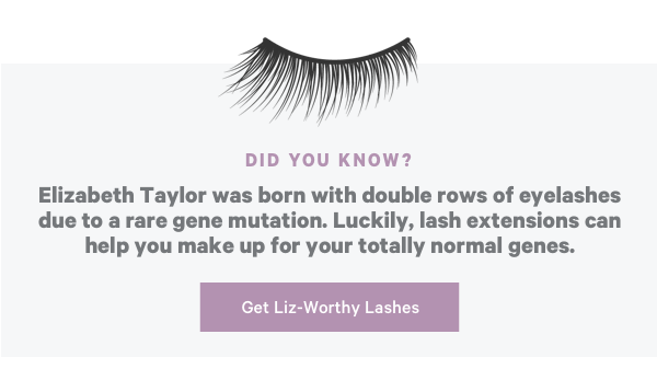 Did You Know? Elizabeth Taylor was born with double rows of eyelashes due to a rare gene mutation. Luckily, lash extensions can help you make up for your totally normal genes. Get Liz-Worthy lashes!