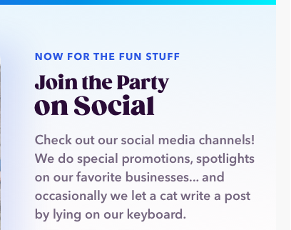 NOW FOR THE FUN STUFF | Join the Party on Social | Checkout our social media channels! We do special promotions, spotlights on our favorite businesses... and occasionally we let a cat write a post by lying on our keyboard.