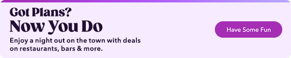  Got Plans? Now You Do Enjoy a night out on the town with deals on restaurants, bars more. 