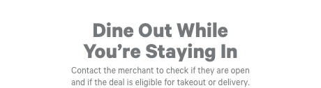 Dine Out While You're Staying In. Contact the merchant to check if they are open and if the deal is eligible for takeout or delivery.