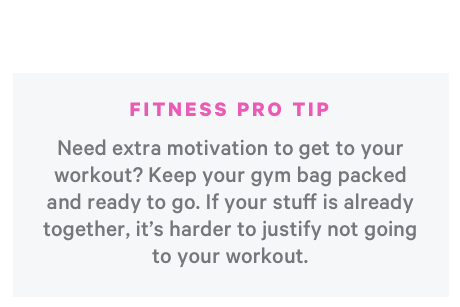 Fitness Pro Tip: Need Extra Motivation to get to your workout? Keep your gym bag packed and ready to go. If your stuff is already together, it's harder to justify not going to your workout.