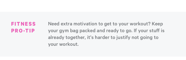 Fitness Pro Tip: Need Extra Motivation to get to your workout? Keep your gym bag packed and ready to go. If your stuff is already together, it's harder to justify not going to your workout.